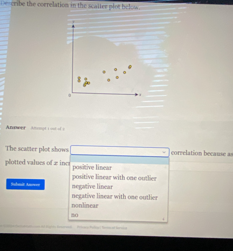 Describe the correlation in the scatter plot below.
y
0
0
X
Answer Attempt 1 out of 2
The scatter plot shows correlation because as
plotted values of x incr positive linear
positive linear with one outlier
Submit Answer negative linear
negative linear with one outlier
nonlinear
no
Ld Rights Reserved Privacy Policy J Termo of Servict