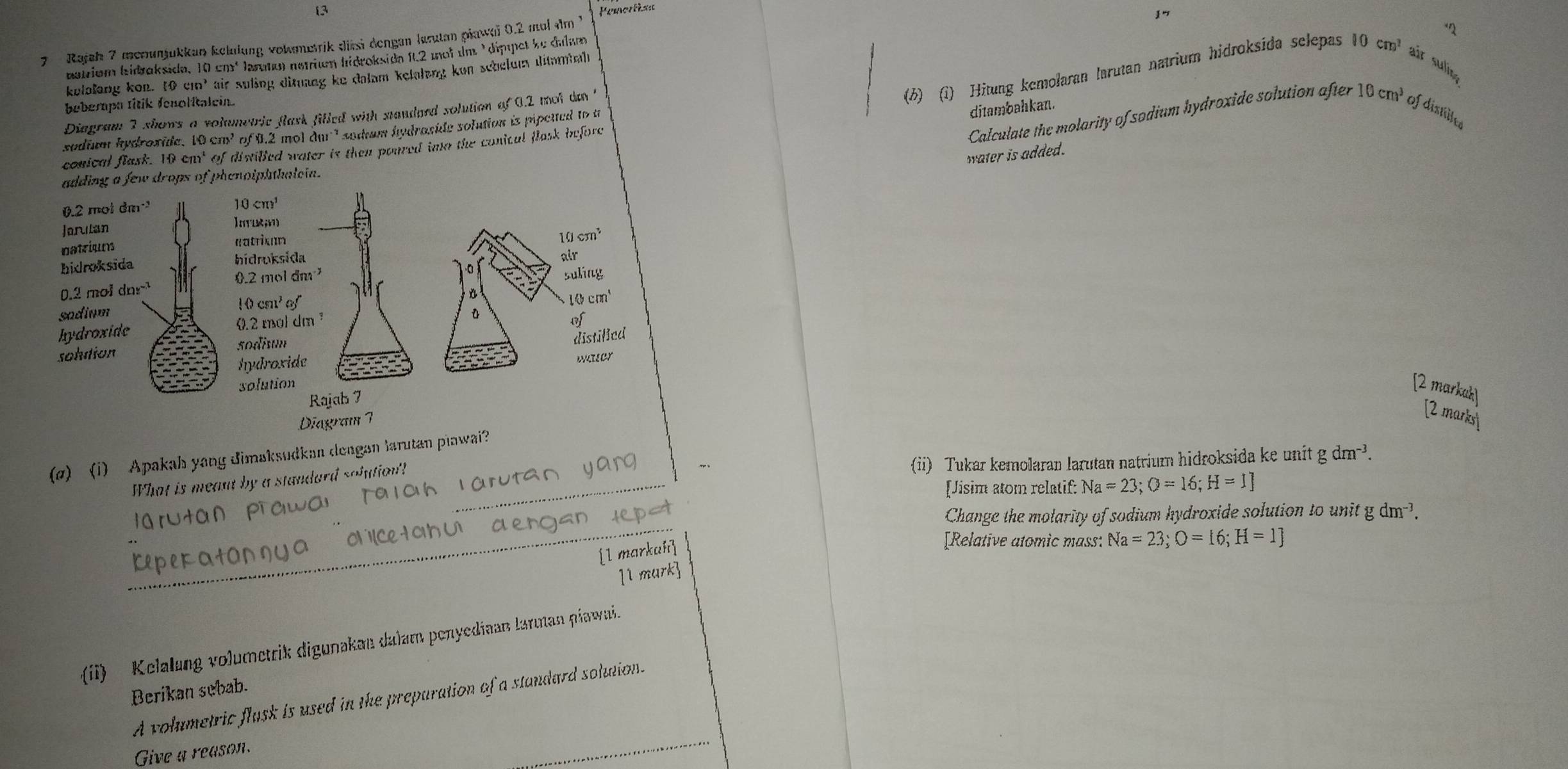 Pemertisa
7  Rajah 7 menunjükkan kelulung volmetrik dissi dengan larutan piawai 0.2 mul dm 1
"
bairiém hidraksida, 10 em² Jaruto) nerién hidroksidn ft.2 moi dm ' dippet ke dulam
(6) (1) Hitung kemolaran larutan natrium hidroksida selepas I( cm^1 air suli
kulolong kon. [0cm^2 air suling ditnang ke dalam kelalung kon scheldm ditambaht
beberpa titik fenolitalein.
ditambahkan.
Diagram 2 shows a volumetric flask filled with standaed solution of 0.2 mot do '
Calculate the molarity of sodium hydroxide solution after 10 cm³ of disilte
sodium hydroside. 10 cm³ of 0.2 mol dur ' sodum hydraside solution is pipctted to a
conical flask. 10 it of diwilled water is then poured into the conical flask before 
water is added.
adding a few drops of phenoiphthaleia.
[2 markah
[2 marks]
(ø) (i) Apakah yang dimaksudkan dengan larutan plawai?
What is meant by a standard soiution!_
larutan yang
(ii) Tukar kemolaran larutan natrium hidroksida ke unit gdm^(-3).
[Jisim atom relatif: Na=23;O=16;H=1]
oN c toU dengan lepst
Change the molarity of sodium hydroxide solution to unit g dm-?.
_
[Relative atomic mass: Na=23;O=16;H=1]
[l markah
1l mark]
(ii) Kelalang volumetrik digunakan dalam penyediaan larman piawai.
Berikan sebab.
A volumetric flusk is used in the preparation of a standard solution.
Give a reason.
_