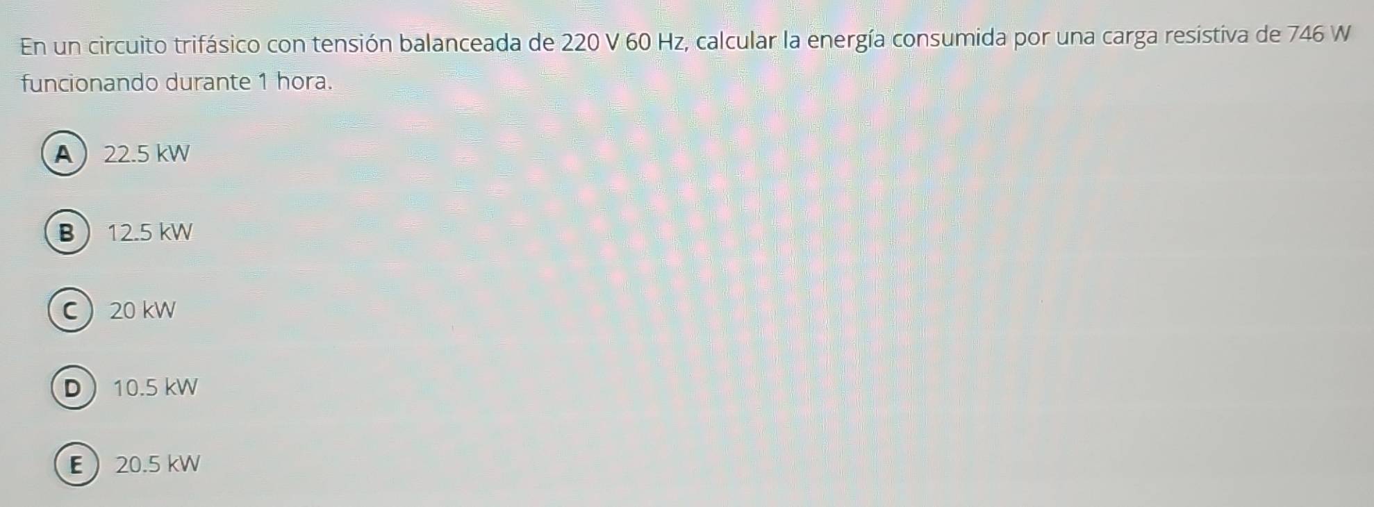 En un circuito trifásico con tensión balanceada de 220 V 60 Hz, calcular la energía consumida por una carga resistiva de 746 W
funcionando durante 1 hora.
A 22.5 kW
B 12.5 kW
C 20 kW
D 10.5 kW
E 20.5 kW