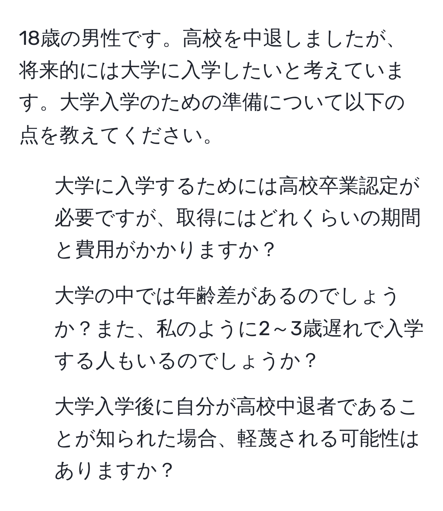 18歳の男性です。高校を中退しましたが、将来的には大学に入学したいと考えています。大学入学のための準備について以下の点を教えてください。  
1. 大学に入学するためには高校卒業認定が必要ですが、取得にはどれくらいの期間と費用がかかりますか？  
2. 大学の中では年齢差があるのでしょうか？また、私のように2～3歳遅れで入学する人もいるのでしょうか？  
3. 大学入学後に自分が高校中退者であることが知られた場合、軽蔑される可能性はありますか？