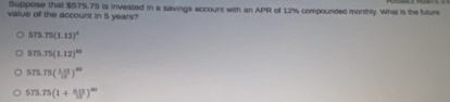 Suppose that $575,75 is invested in a savings account with an APR of 12% compounded monthly. What is the future
value of the account in 5 years?
575.75(1.12)^4
575.75(1.12)^10
575.75( (1.12)/12 )^42
575.75(1+ (0.12)/13 )^100