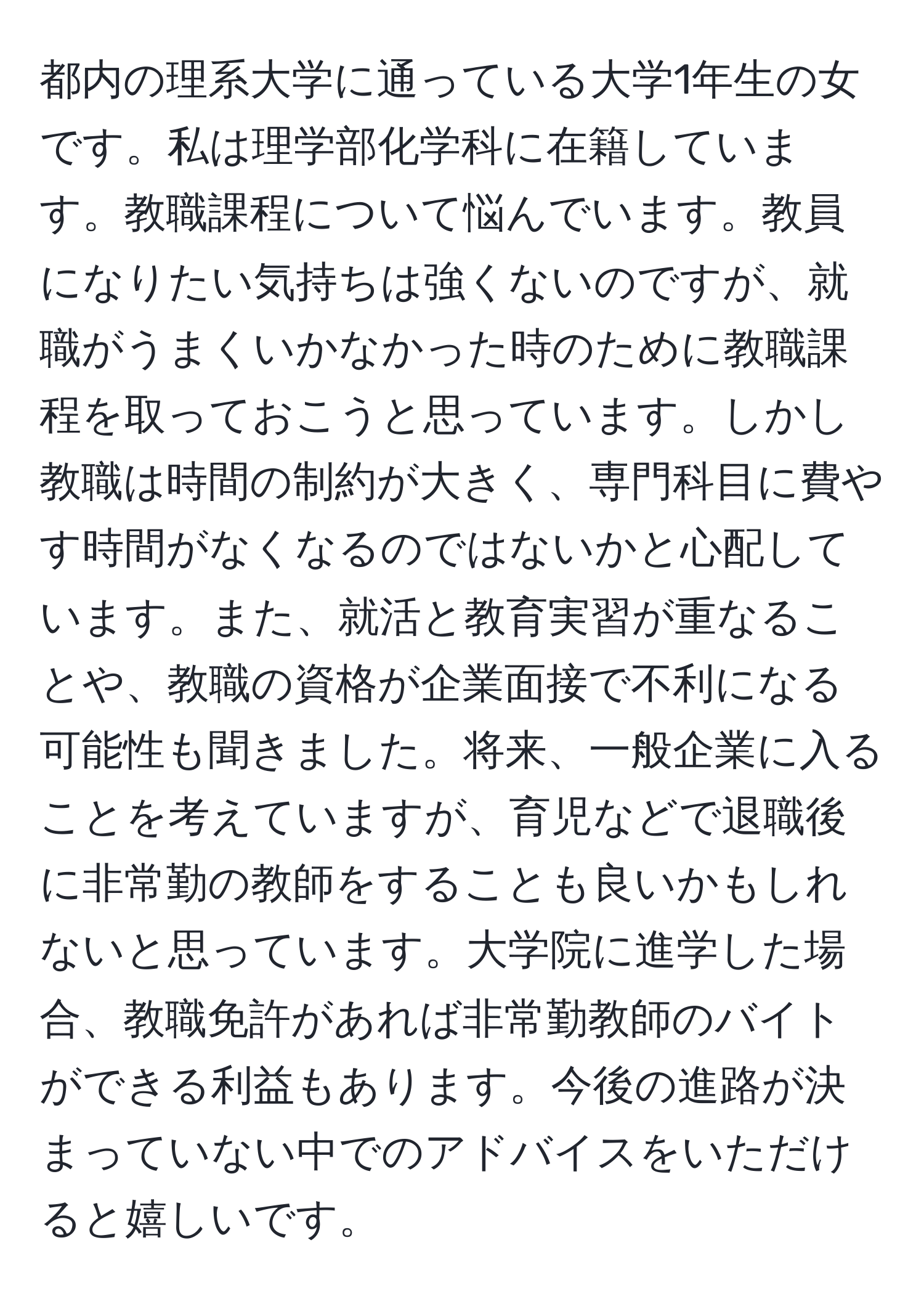 都内の理系大学に通っている大学1年生の女です。私は理学部化学科に在籍しています。教職課程について悩んでいます。教員になりたい気持ちは強くないのですが、就職がうまくいかなかった時のために教職課程を取っておこうと思っています。しかし教職は時間の制約が大きく、専門科目に費やす時間がなくなるのではないかと心配しています。また、就活と教育実習が重なることや、教職の資格が企業面接で不利になる可能性も聞きました。将来、一般企業に入ることを考えていますが、育児などで退職後に非常勤の教師をすることも良いかもしれないと思っています。大学院に進学した場合、教職免許があれば非常勤教師のバイトができる利益もあります。今後の進路が決まっていない中でのアドバイスをいただけると嬉しいです。