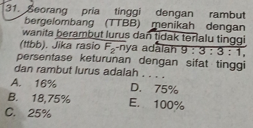 Seorang pria tinggi dengan rambut
bergelombang (TTBB) menikah dengan
wanita berambut lurus dan tidak terlalu tinggi 
(ttbb). Jika rasio F_2^- nya adālāh 9:3:3:1, 
persentase keturunan dengan sifat tinggi
dan rambut lurus adalah . . . .
A. 16% D. 75%
B. 18,75% E. 100%
C. 25%