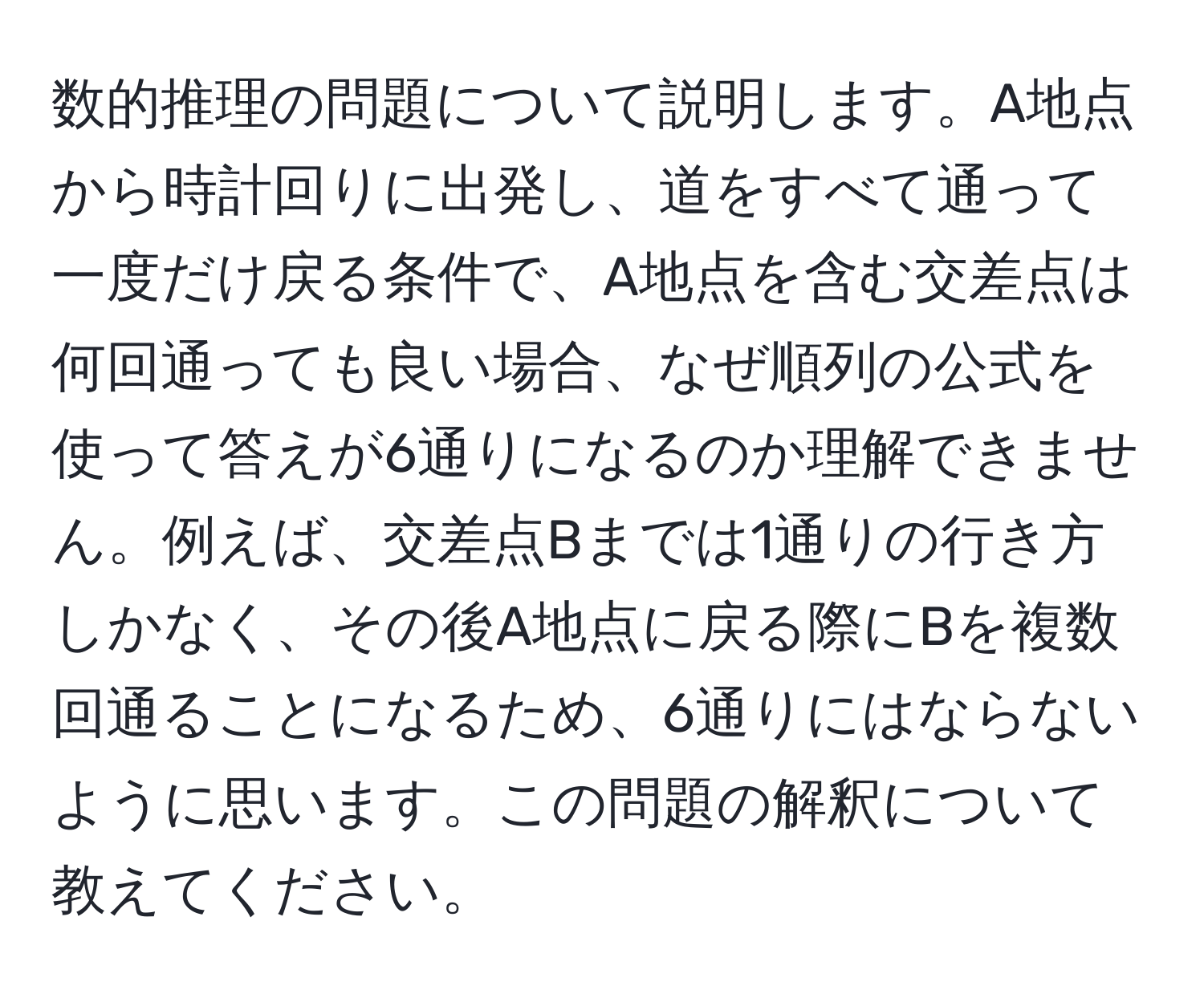 数的推理の問題について説明します。A地点から時計回りに出発し、道をすべて通って一度だけ戻る条件で、A地点を含む交差点は何回通っても良い場合、なぜ順列の公式を使って答えが6通りになるのか理解できません。例えば、交差点Bまでは1通りの行き方しかなく、その後A地点に戻る際にBを複数回通ることになるため、6通りにはならないように思います。この問題の解釈について教えてください。