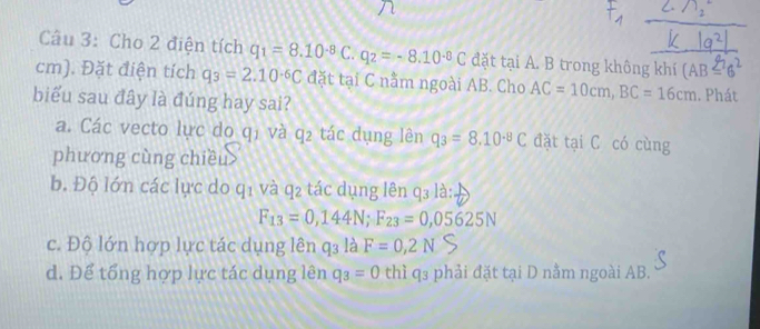 Cho 2 điện tích q_1=8.10^(-8)C.q_2=-8.10^(-8)C đặt tại A. B trong không khí (AB=6^2
cm). Đặt điện tích q_3=2.10^(-6)C đặt tại C nằm ngoài AB. Cho AC=10cm, BC=16cm
biểu sau đây là đúng hay sai? . Phát
a. Các vecto lực do qi và 92 tác dụng lên q_3=8.10^(-8)C đặt tại C có cùng
phương cùng chiều
b. Độ lớn các lực do qi và q_2 tác dụng lên q_3la :
F_13=0,144N; F_23=0,05625N
c. Độ lớn hợp lực tác dụng lên q3 là F=0,2N
d. Để tổng hợp lực tác dụng lên q_3=0 thiq_3 phải đặt tại D nằm ngoài AB.