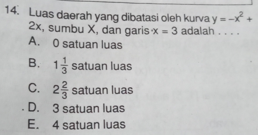 Luas daerah yang dibatasi oleh kurva y=-x^2+
2x, sumbu X, dan garis x=3 adalah . . . .
A. 0 satuan luas
B. 1 1/3  satuan luas
C. 2 2/3  satuan luas
D. 3 satuan luas
E. 4 satuan luas