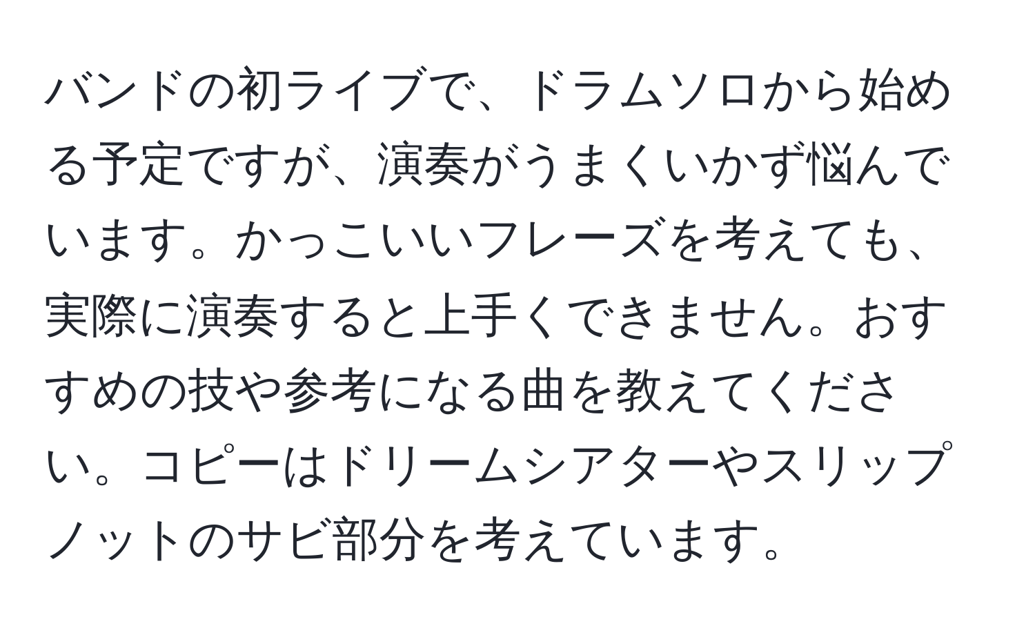 バンドの初ライブで、ドラムソロから始める予定ですが、演奏がうまくいかず悩んでいます。かっこいいフレーズを考えても、実際に演奏すると上手くできません。おすすめの技や参考になる曲を教えてください。コピーはドリームシアターやスリップノットのサビ部分を考えています。