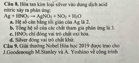 Hòa tan kim loại silver vào dung dịch acid
nitric xảy ra phản ứng:
Ag+HNO_3to AgNO_3+NO_2+H_2O
a. Hệ số cân bằng tối giản của Ag là 2.
b. Tổng hệ số của các chất tham gia phản ứng là 3.
c. HNO_3 chỉ đóng vai trò chất oxi hóa.
d. Silver đóng vai trò chất khử.
Câu 9. Giải thưởng Nobel Hóa học 2019 được trao cho
J.Goodenough M.Stanley và A. Yoshino về công trình