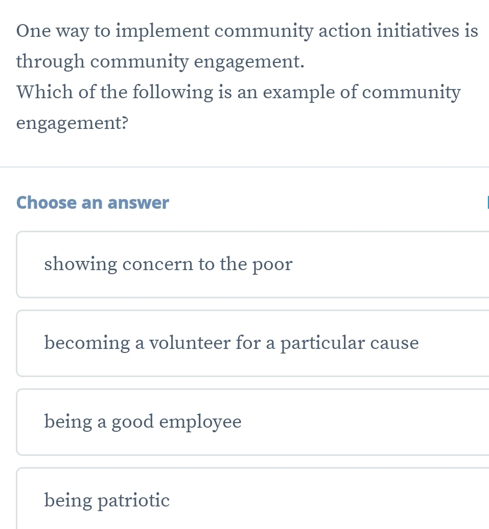 One way to implement community action initiatives is
through community engagement.
Which of the following is an example of community
engagement?
Choose an answer
showing concern to the poor
becoming a volunteer for a particular cause
being a good employee
being patriotic