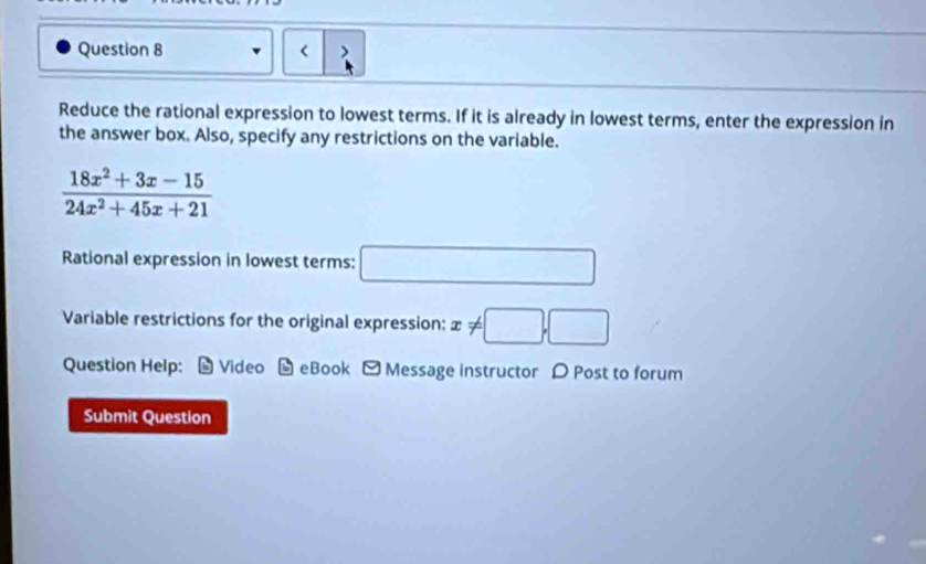 < > 
Reduce the rational expression to lowest terms. If it is already in lowest terms, enter the expression in 
the answer box. Also, specify any restrictions on the variable.
 (18x^2+3x-15)/24x^2+45x+21 
Rational expression in lowest terms: □ 
Variable restrictions for the original expression: x!= □ ,□
Question Help: Video - eBook - Message instructor D Post to forum 
Submit Question