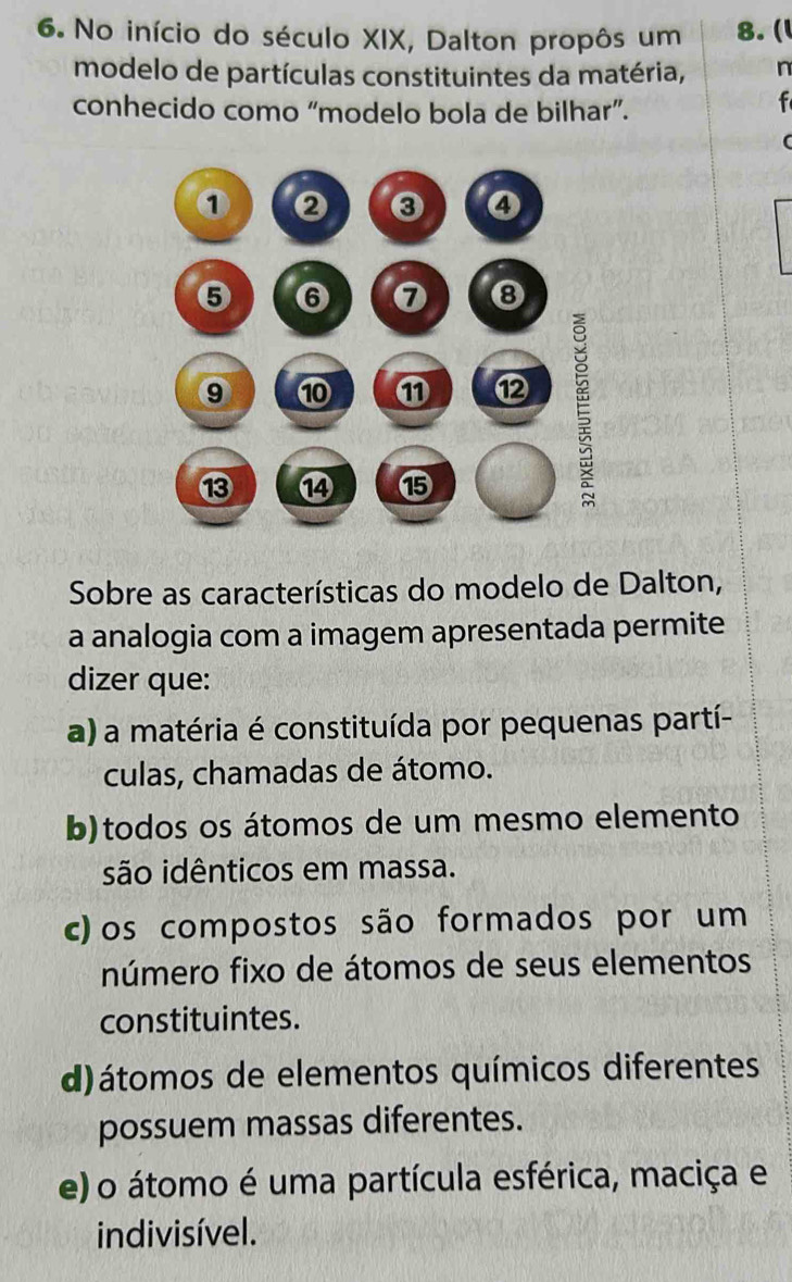 No início do século XIX, Dalton propôs um 8. (l
modelo de partículas constituintes da matéria, n
conhecido como “modelo bola de bilhar”.
f
Sobre as características do modelo de Dalton,
a analogia com a imagem apresentada permite
dizer que:
a) a matéria é constituída por pequenas partí-
culas, chamadas de átomo.
b)todos os átomos de um mesmo elemento
são idênticos em massa.
c)os compostos são formados por um
número fixo de átomos de seus elementos
constituintes.
d) átomos de elementos químicos diferentes
possuem massas diferentes.
e) o átomo é uma partícula esférica, maciça e
indivisível.