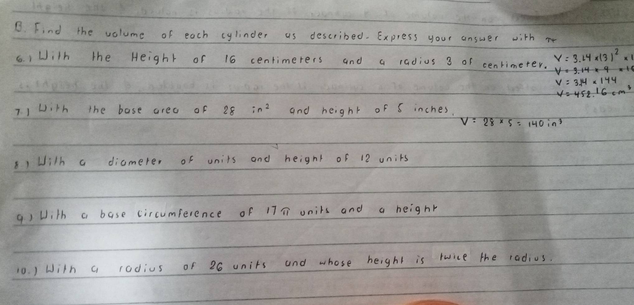 Find the volume of each cylinder as described. Express your answer with re 
(. ) With the Height of 16 centimerers and a radius 3 or cenrimeter.
V=3.14* (3)^2* 1
V=3.14* 144
V=452.16cm^3
71 with the base area of 28 in^2 and height of 5 inches.
V=28* 5=140in^3
8)With a diamere, of units and height of 12 units 
q) With a base circumference of 17T onits and a heighr 
10. ) With a radius of 26 units and whose height is rwice the radius.