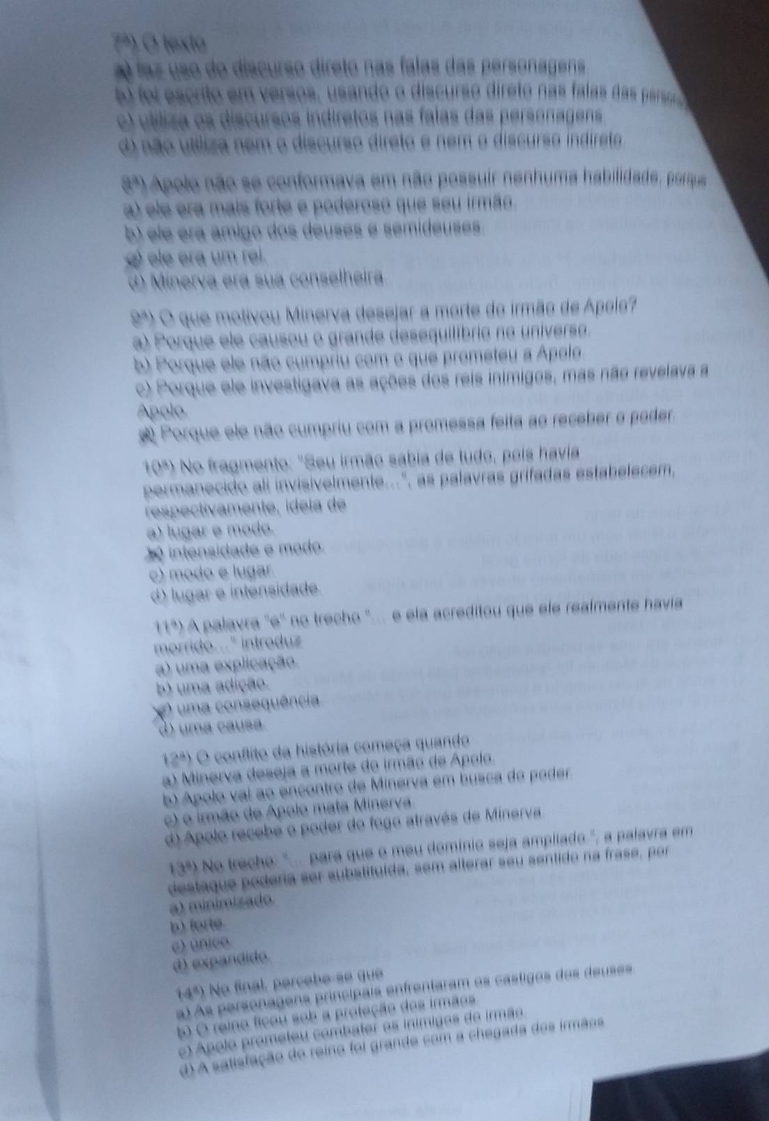 7º) O texto
laz uso do discurso direto nas falas das personagens
b foi escrito em versos, usando o discurso direto nãs falas das persor
c) utíliza os discursos indiretos nas falas das personagens
d) não uttliza nem o discurso direto e nem o discurso indireto
a^a) o Apolo não se conformava em não possuir nenhuma habilidade, porque
a) ele era mais forte e poderoso que seu irmão
b) ele era ámigo dos deuses é semideuses
() ele era um rel.
d) Minerva era sua conselheira
9ª) O que motivou Minerva desejar a morte do irmão de Apoio?
a) Porque ele causou o grande desequilíbrie ne universe.
b) Porque ele não cumpriu com o que prometeu a Apelo.
c) Porque ele investigava as ações dos reis inimigos, mas não revelava a
Apolo
Porque ele não cumpriu com a promessa feita ao receber o poder.
(3^n) No fragmento: "Seu irmão sabia de tudo, pois havia
permanecido ali invisivelmente...", as palavras grifadas estabelecem,
respectivamente, ídela de
a) lugar e modo.
intensidade e modo
c) modo e lugar
d) lugar e intensidade.
(^8) é  A palavra ''e'' no trecho ''.. e ela acreditou que ele realmente havia
morrido..." introduz 
a) uma explicação
b) uma adição.
uma consequência
) uma causa
12^a) O conflito da história começa quando
a) Minerva deseja a morte do irmão de Apolo.
b) Apolo vai ao encontro de Minerva em busca do poder
c) o irmão de Apolo mata Minerva.
d) Apolo recebe o poder do fogo através de Minerva
13^8) No trecho: ".. para que o meu domínio seja ampliado.", a palavra em
destaque podéria ser substituída, sem alterar seu sentido na frase, por
a) minimizado.
b) forte.
c) único.
d) expandido.
(4^8) No final, percebe-se que
a) As personagens principais enfrentaram os castigos dos deuses
b) O reino ficou sob a proteção dos irmãos
o) Apolo prometeu combater os inimigos do irmão.
d A satisfação do reino foi grande com a chegada dos irmãos