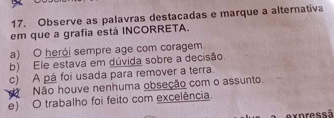 Observe as palavras destacadas e marque a alternativa
em que a grafia está INCORRETA.
a) O herói sempre age com coragem.
b) Ele estava em dúvida sobre a decisão.
c) A pá foi usada para remover a terra.
d Não houve nenhuma obseção com o assunto.
e) O trabalho foi feito com excelência.
expressã