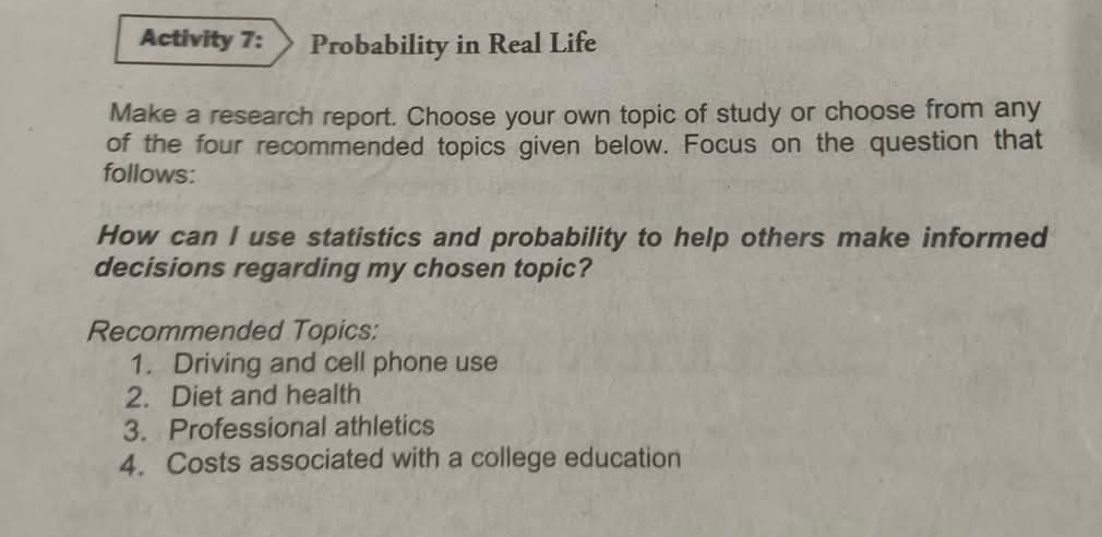 Activity 7: Probability in Real Life 
Make a research report. Choose your own topic of study or choose from any 
of the four recommended topics given below. Focus on the question that 
follows: 
How can I use statistics and probability to help others make informed 
decisions regarding my chosen topic? 
Recommended Topics: 
1. Driving and cell phone use 
2. Diet and health 
3. Professional athletics 
4. Costs associated with a college education