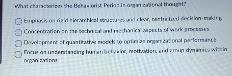 What characterizes the Behaviorist Period in organizational thought?
Emphasis on rigid hierarchical structures and clear, centralized decision-making
Concentration on the technical and mechanical aspects of work processes
Development of quantitative models to optimize organizational performance
Focus on understanding human behavior, motivation, and group dynamics within
organizations