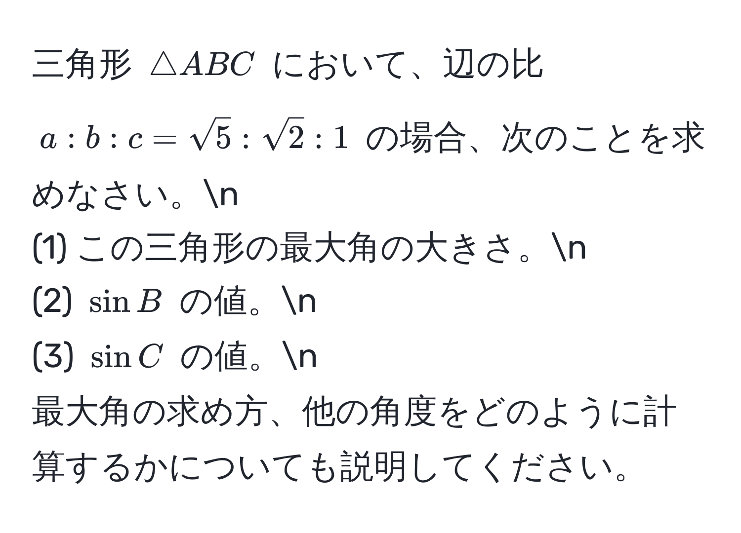 三角形 (△ ABC) において、辺の比 (a:b:c = sqrt(5):sqrt(2):1) の場合、次のことを求めなさい。n
(1) この三角形の最大角の大きさ。n
(2) (sin B) の値。n
(3) (sin C) の値。n
最大角の求め方、他の角度をどのように計算するかについても説明してください。