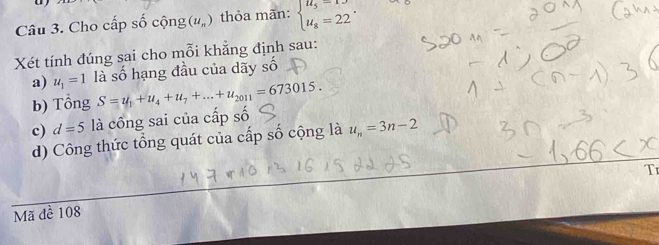 Cho cấp số cộng (u_n) thỏa mãn: beginarrayl u_5=13 u_8=22endarray.. 
Xét tính đúng sai cho mỗi khẳng định sau: 
a) u_1=1 là số hạng đầu của dãy số 
b) Tổng S=u_1+u_4+u_7+...+u_2011=673015. 
c) d=5 là công sai của cấp số 
d) Công thức tổng quát của cấp số cộng là u_n=3n-2
T 
Mã đề 108