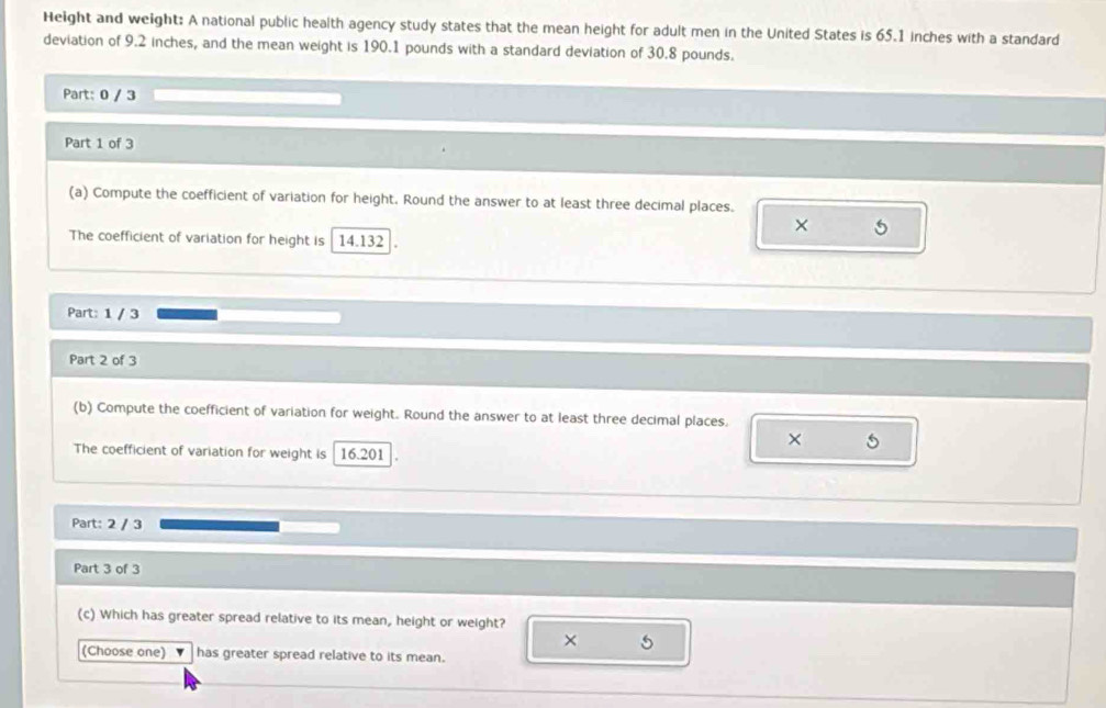 Height and weight: A national public health agency study states that the mean height for adult men in the United States is 65.1 inches with a standard 
deviation of 9.2 inches, and the mean weight is 190.1 pounds with a standard deviation of 30.8 pounds. 
Part: 0 / 3 
Part 1 of 3 
(a) Compute the coefficient of variation for height. Round the answer to at least three decimal places. 
5 
The coefficient of variation for height is 14.132
Part: 1 / 3 
Part 2 of 3 
(b) Compute the coefficient of variation for weight. Round the answer to at least three decimal places. 
× 
The coefficient of variation for weight is 16.201
Part: 2 / 3
Part 3 of 3 
(c) Which has greater spread relative to its mean, height or weight? 
× 5
(Choose one) has greater spread relative to its mean.