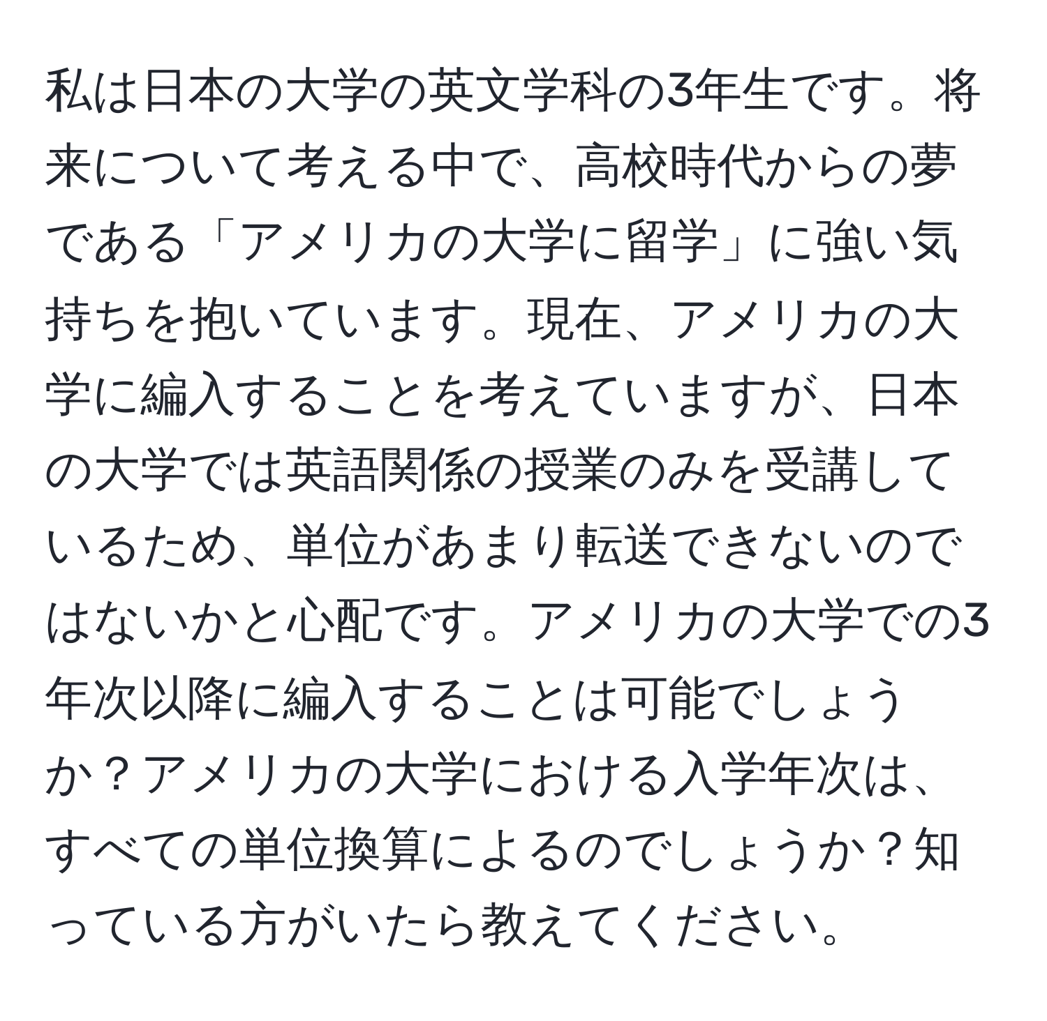 私は日本の大学の英文学科の3年生です。将来について考える中で、高校時代からの夢である「アメリカの大学に留学」に強い気持ちを抱いています。現在、アメリカの大学に編入することを考えていますが、日本の大学では英語関係の授業のみを受講しているため、単位があまり転送できないのではないかと心配です。アメリカの大学での3年次以降に編入することは可能でしょうか？アメリカの大学における入学年次は、すべての単位換算によるのでしょうか？知っている方がいたら教えてください。