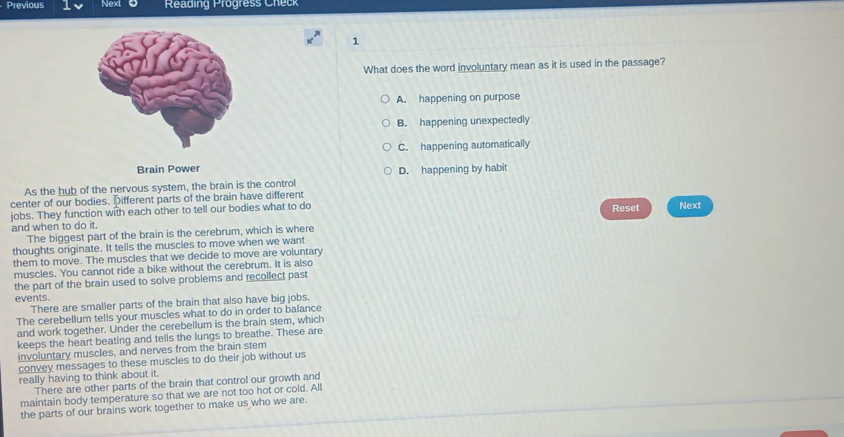 Previous Next Reading Progress Check
1
What does the word involuntary mean as it is used in the passage?
A. happening on purpose
B. happening unexpectedly
C. happening automatically
Brain Power
D. happening by habit
As the hub of the nervous system, the brain is the control
center of our bodies. pifferent parts of the brain have different
jobs. They function with each other to tell our bodies what to do
Reset Next
and when to do it.
The biggest part of the brain is the cerebrum, which is where
thoughts originate. It tells the muscles to move when we want
them to move. The muscles that we decide to move are voluntary
muscles. You cannot ride a bike without the cerebrum. It is also
the part of the brain used to solve problems and recollect past
events.
There are smaller parts of the brain that also have big jobs.
The cerebellum tells your muscles what to do in order to balance
and work together. Under the cerebellum is the brain stem, which
keeps the heart beating and tells the lungs to breathe. These are
involuntary muscles, and nerves from the brain stem
convey messages to these muscles to do their job without us
really having to think about it.
There are other parts of the brain that control our growth and
maintain body temperature so that we are not too hot or cold. All
the parts of our brains work together to make us who we are.