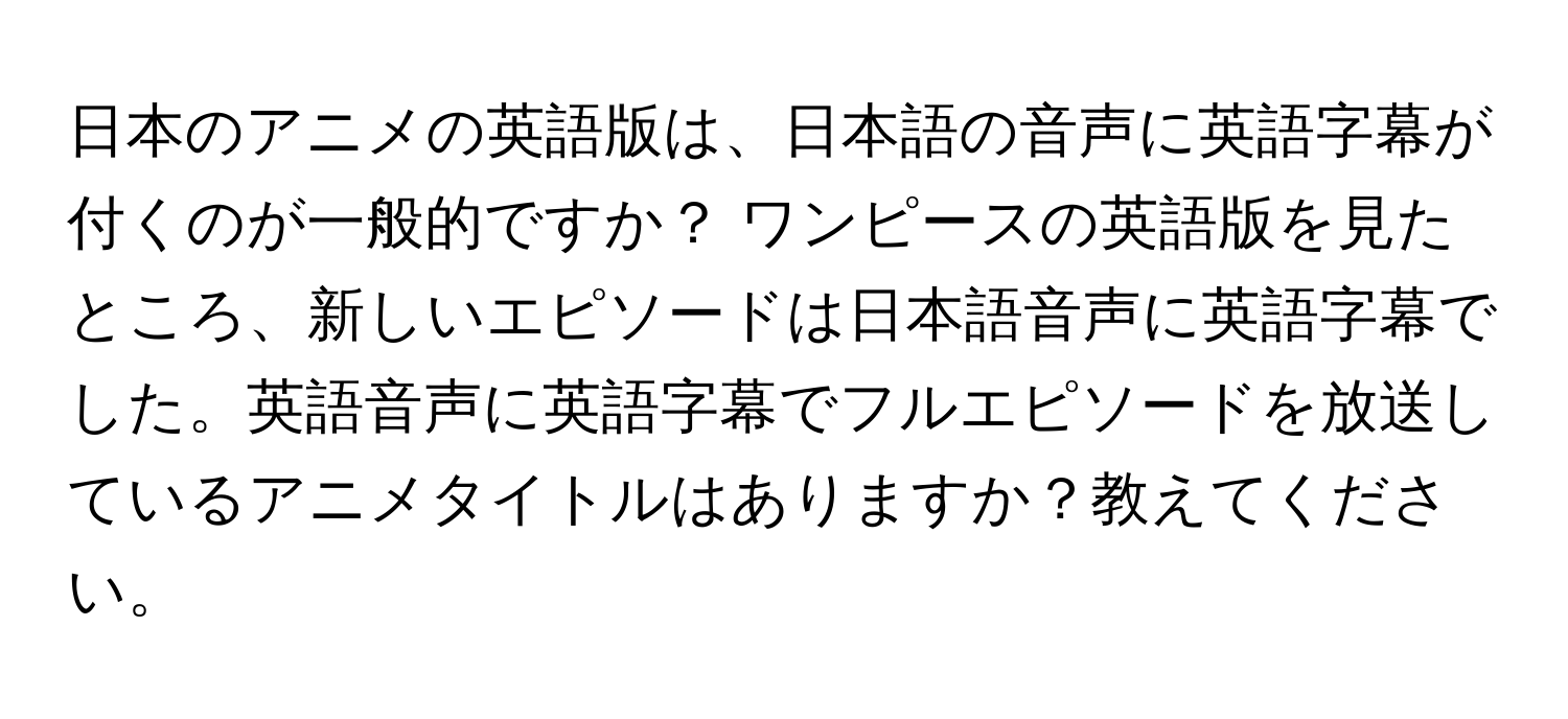 日本のアニメの英語版は、日本語の音声に英語字幕が付くのが一般的ですか？ ワンピースの英語版を見たところ、新しいエピソードは日本語音声に英語字幕でした。英語音声に英語字幕でフルエピソードを放送しているアニメタイトルはありますか？教えてください。