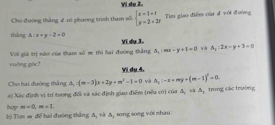 Ví dụ 2. 
Cho đường thắng đ có phương trình tham số: beginarrayl x=1+t y=2+2tendarray. Tim giao điểm của đ với đường 
thắng △ :x+y-2=0
Ví dụ 3. 
Với giá trị nào của tham số m thì hai đường thắng △ _1:mx-y+1=0 và △ _2:2x-y+3=0
vuông góc? 
Ví dụ 4. 
Cho hai đường thắng △ _1:(m-3)x+2y+m^2-1=0 và △ _2:-x+my+(m-1)^2=0. 
a) Xác định vị trí tương đổi và xác định giao điểm (nếu có) của △ _1 và △ _2 trong các trường 
hợp m=0, m=1. 
b) Tìm m để hai đường thắng △ _1 và △ _2 song song với nhau.