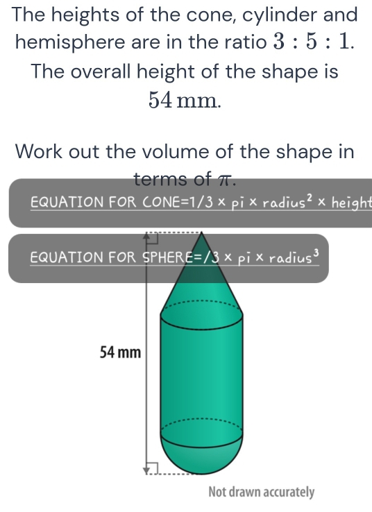 The heights of the cone, cylinder and 
hemisphere are in the ratio 3:5:1. 
The overall height of the shape is
54 mm. 
Work out the volume of the shape in 
terms of π. 
EQUATION FOR CONE=1/3×pi×radius²×height
EQUATION FOR SPHERE=13×pi×radius³
Not drawn accurately