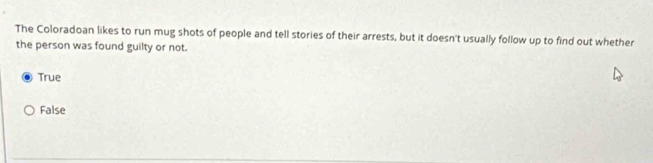 The Coloradoan likes to run mug shots of people and tell stories of their arrests, but it doesn't usually follow up to find out whether
the person was found guilty or not.
True
False