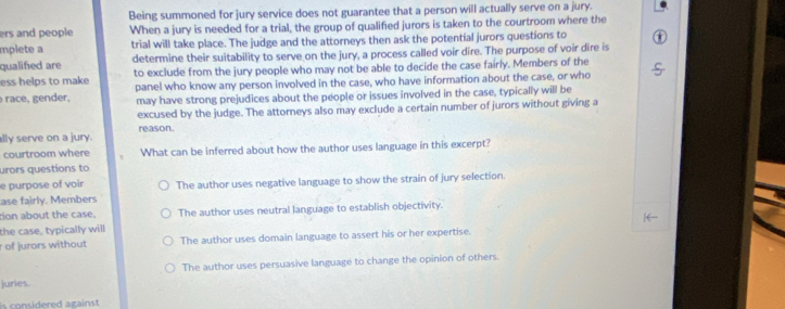 Being summoned for jury service does not guarantee that a person will actually serve on a jury.
ers and people When a jury is needed for a trial, the group of qualified jurors is taken to the courtroom where the
mplete a trial will take place. The judge and the attorneys then ask the potential jurors questions to
qualified are determine their suitability to serve on the jury, a process called voir dire. The purpose of voir dire is
ess helps to make to exclude from the jury people who may not be able to decide the case fairly. Members of the
race, gender, panel who know any person involved in the case, who have information about the case, or who
may have strong prejudices about the people or issues involved in the case, typically will be
excused by the judge. The attorneys also may exclude a certain number of jurors without giving a
ally serve on a jury. reason.
courtroom where What can be inferred about how the author uses language in this excerpt?
urors questions to
e purpose of voir
ase fairly. Members The author uses negative language to show the strain of jury selection.
tion about the case. The author uses neutral language to establish objectivity.
the case, typically will
r of jurors without The author uses domain language to assert his or her expertise.
The author uses persuasive language to change the opinion of others.
juries.
is considered against