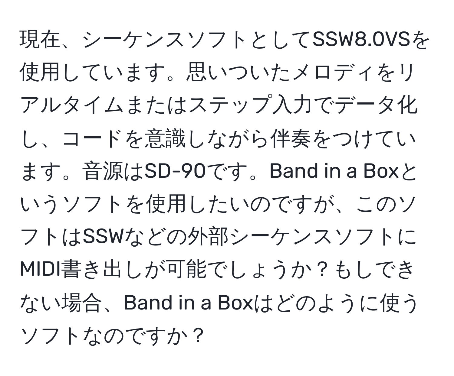 現在、シーケンスソフトとしてSSW8.0VSを使用しています。思いついたメロディをリアルタイムまたはステップ入力でデータ化し、コードを意識しながら伴奏をつけています。音源はSD-90です。Band in a Boxというソフトを使用したいのですが、このソフトはSSWなどの外部シーケンスソフトにMIDI書き出しが可能でしょうか？もしできない場合、Band in a Boxはどのように使うソフトなのですか？