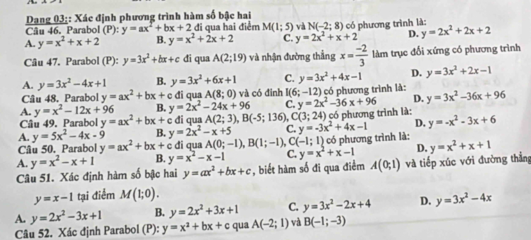 Dang 03:: Xác định phương trình hàm số bậc hai
Câu 46. Parabol (P):y=ax^2+bx+2 đi qua hai điểm M(1;5) và N(-2;8)
A. y=x^2+x+2 B. y=x^2+2x+2 C. y=2x^2+x+2 có phương trình là:
D. y=2x^2+2x+2
Câu 47. Parabol (P): y=3x^2+bx+c đi qua A(2;19) và nhận đường thẳng x= (-2)/3  làm trục đối xứng có phương trình
A. y=3x^2-4x+1 B. y=3x^2+6x+1 C. y=3x^2+4x-1 D. y=3x^2+2x-1
Câu 48. Parabol y=ax^2+bx+c đi qua A(8;0) và có đinh I(6;-12) có phương trình là:
A. y=x^2-12x+96 B. y=2x^2-24x+96 C. y=2x^2-36x+96 D. y=3x^2-36x+96
Câu 49. Parabol y=ax^2+bx+c đi qua A(2;3),B(-5;136) C(3;24) có phương trình là:
A. y=5x^2-4x-9 B. y=2x^2-x+5 C. y=-3x^2+4x-1 D. y=-x^2-3x+6
Câu 50. Parabol y=ax^2+bx+ c đi qua A(0;-1),B(1;-1),C(-1;1) có phương trình là:
A. y=x^2-x+1 B. y=x^2-x-1 C. y=x^2+x-1 D. y=x^2+x+1
Câu 51. Xác định hàm số bậc hai y=ax^2+bx+c , biết hàm số đi qua điểm A(0;1) và tiếp xúc với đường thẳng
y=x-1 tại điểm M(1;0).
A. y=2x^2-3x+1 B. y=2x^2+3x+1 C. y=3x^2-2x+4 D. y=3x^2-4x
Câu 52. Xác định Parabol (P): y=x^2+bx+c qua A(-2;1) và B(-1;-3)