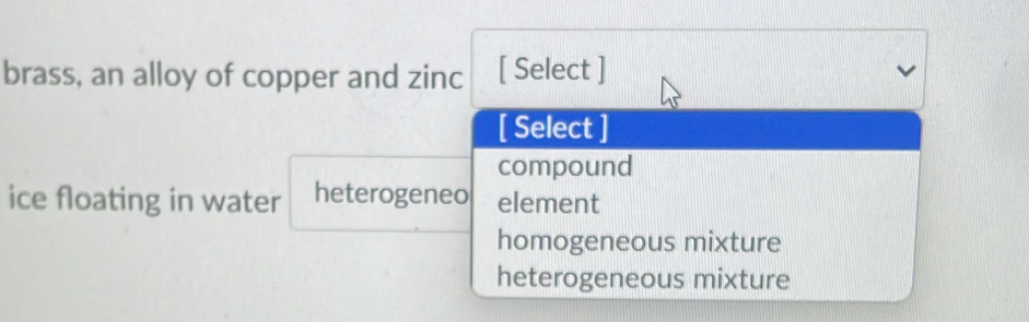 brass, an alloy of copper and zinc [ Select ]
[ Select ]
compound
ice floating in water heterogeneo element
homogeneous mixture
heterogeneous mixture