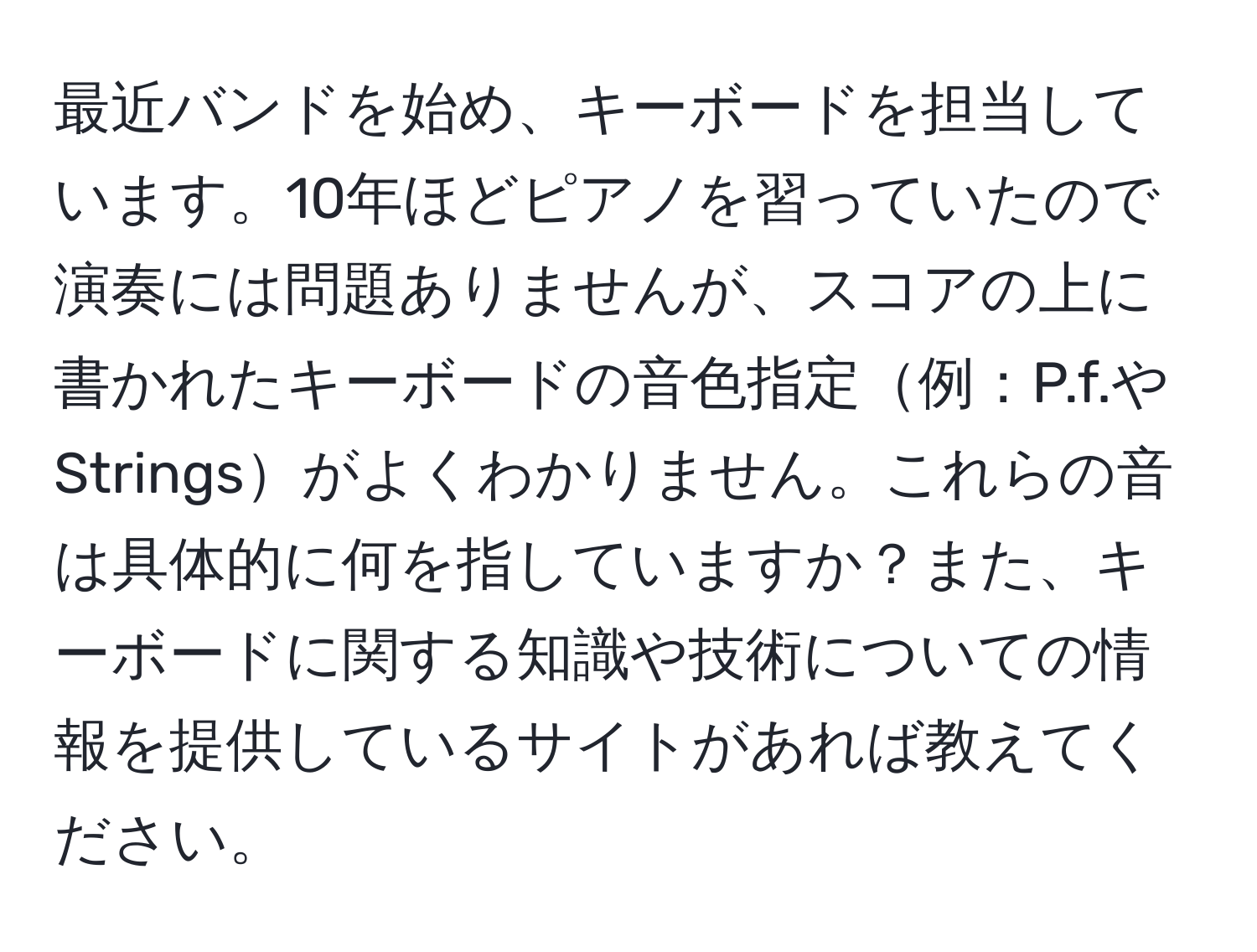 最近バンドを始め、キーボードを担当しています。10年ほどピアノを習っていたので演奏には問題ありませんが、スコアの上に書かれたキーボードの音色指定例：P.f.やStringsがよくわかりません。これらの音は具体的に何を指していますか？また、キーボードに関する知識や技術についての情報を提供しているサイトがあれば教えてください。