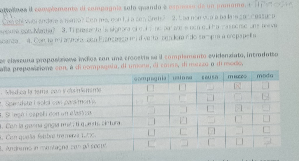 ottolinea il complemento di compagnia solo quando è espresso da un pronome, 
Con chi vuoi andare a teatro? Con me, con lui o con Greta? 2. Lea non vuole ballare con nessune, 
eopure con Mattia? 3. Ti presento la signora di cui ti ho parlato e con cui ho trascorso una breve 
acanza. 4. Con te mi annoio, con Francesco mi diverto, con loro rido sempre a crepapelle. 
er ciascuna proposizione indiça con una crocetta se il complemento evidenziato, introdotto 
alè di compagnia, di unione, di causa, di mezzo o di modo, 
. 
. 
3. 
. 
. 
.