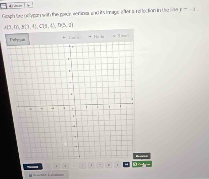 Listen 
Graph the polygon with the given vertices and its image after a reflection in the line y=-x.
A(2,0), B(3,4), C(6,4), D(5,0)
Undo Redo × Reset 
Overview 
Previous ` 3 4 5 1 . 9 10 a Ov 
Scientific Calculator