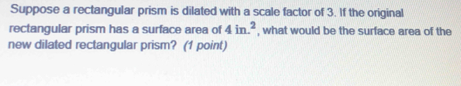 Suppose a rectangular prism is dilated with a scale factor of 3. If the original 
rectangular prism has a surface area of 4in.^2 , what would be the surface area of the 
new dilated rectangular prism? (1 point)