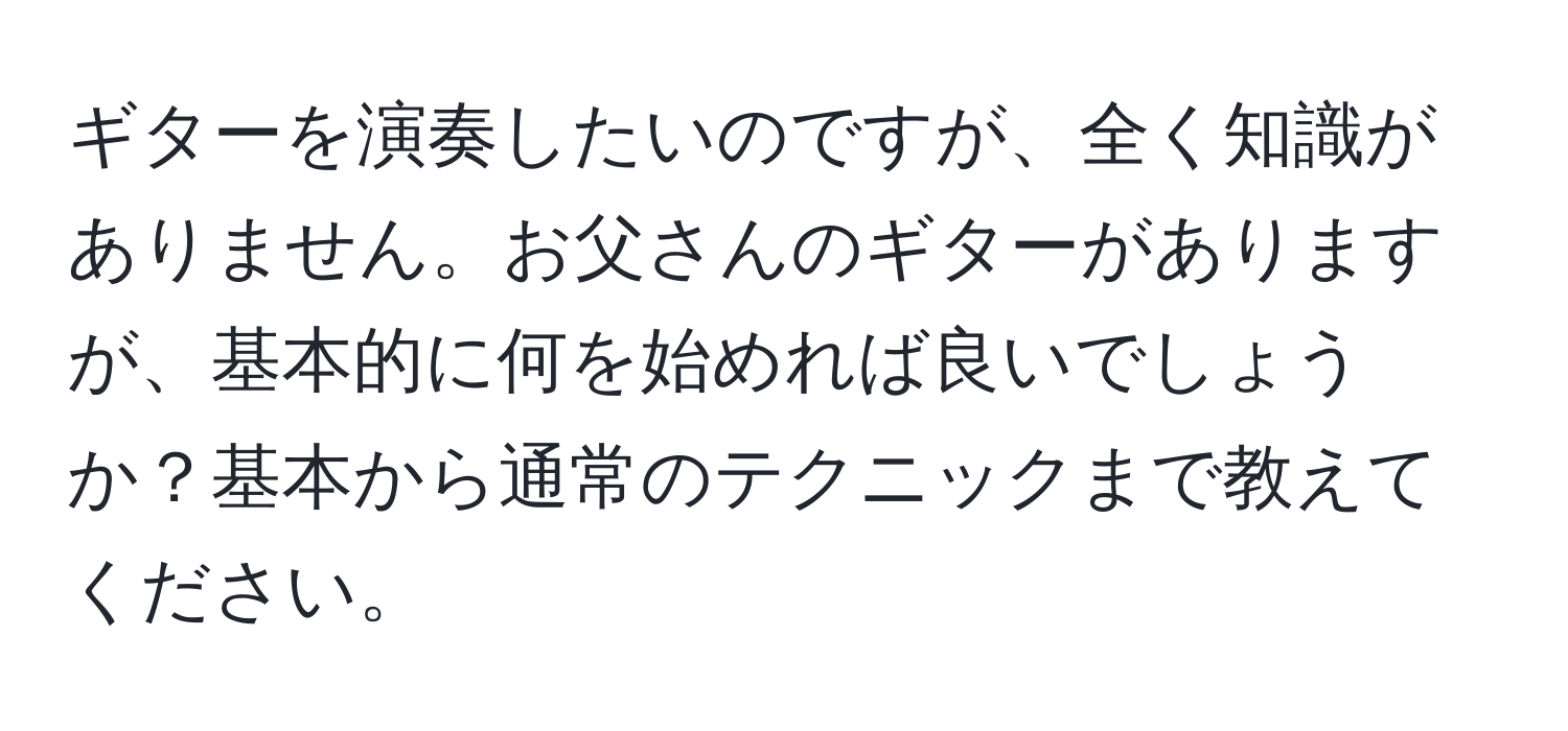 ギターを演奏したいのですが、全く知識がありません。お父さんのギターがありますが、基本的に何を始めれば良いでしょうか？基本から通常のテクニックまで教えてください。