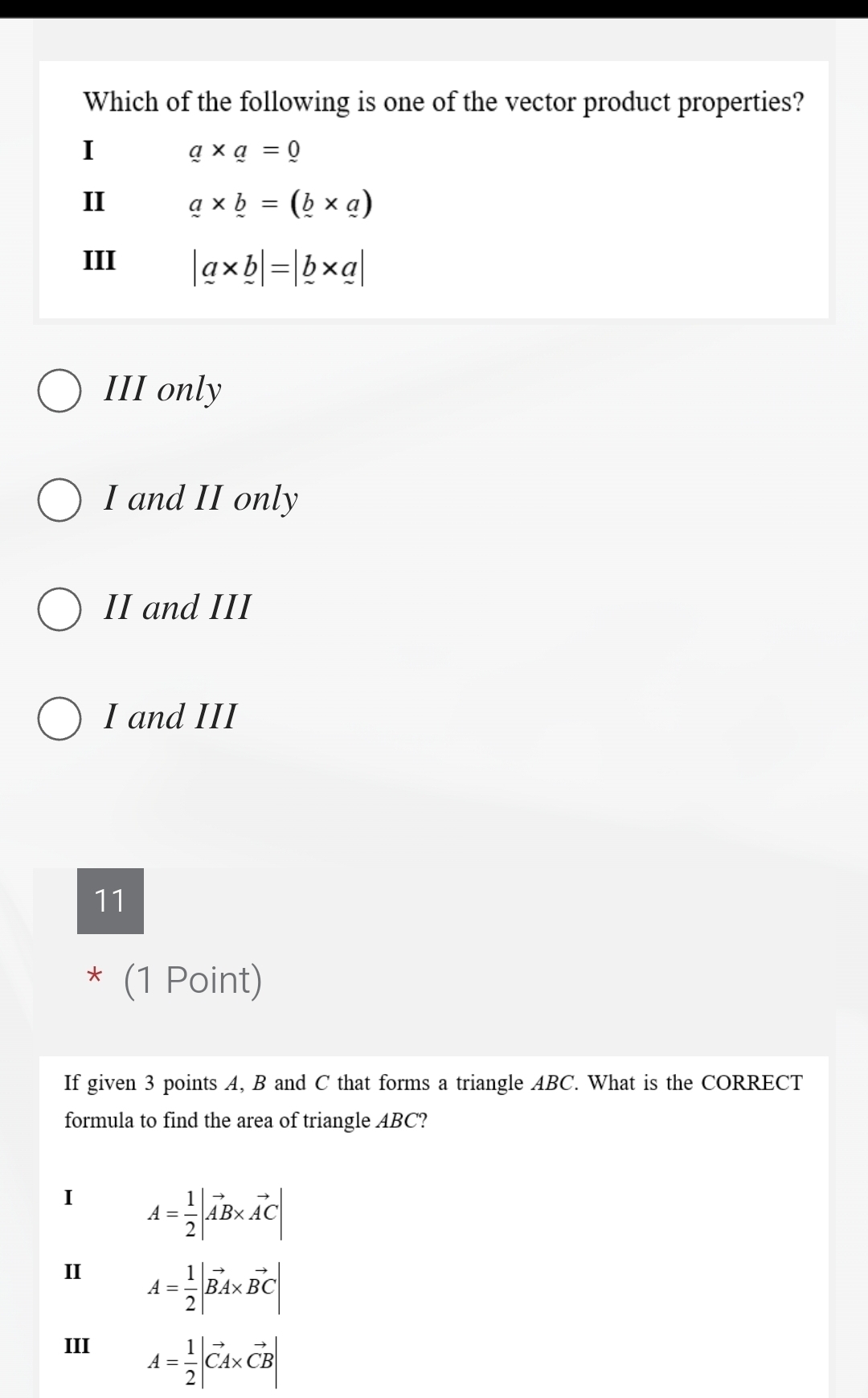 Which of the following is one of the vector product properties?
I
a* a=0
II a* b=(_ b* _ a)
III |a* b|=|_ b* a|
III only
I and II only
II and III
I and III
11
* (1 Point)
If given 3 points A, B and C that forms a triangle ABC. What is the CORRECT
formula to find the area of triangle ABC?
I A= 1/2 |vector AB* vector AC|
II A= 1/2 |vector BA* vector BC|
III
A= 1/2 |vector CA* vector CB|