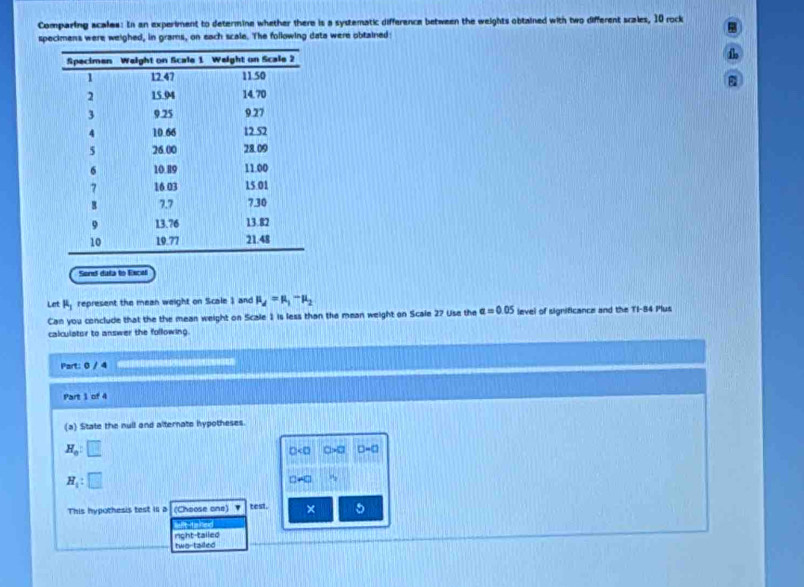 Comparing scales: In an experiment to determine whether there is a systematic difference between the weights obtained with two different scales, 10 rock
specimens were weighed, in grams, on each scale. The following data were obtained
Sond dula to Excel
Let mu _1 represent the mean weight on Scale 1 and mu _d=mu _1-mu _2
Can you conclude that the the mean weight on Scale 1 is less than the mean weight on Scale 27 Use the a=0.05 level of significance and the TI-84 Plus
calculator to answer the following.
Part: 0 / 4 
Part 1 of 4
(a) State the null and alternate hypotheses.
H_0:□
D<0</tex> □ IWC D-a
H_1:□
□ -□
This hypothesis test i4 a (Choose one) ` test. ×
Wt faned
two tailed night-tailed