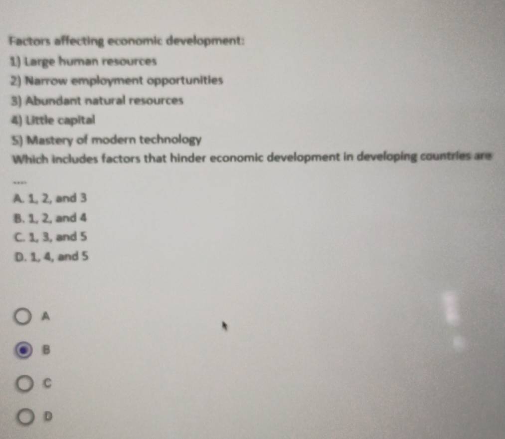 Factors affecting economic development:
1) Large human resources
2) Narrow employment opportunities
3) Abundant natural resources
4) Little capital
5) Mastery of modern technology
Which includes factors that hinder economic development in developing countries are
,,,
A. 1, 2, and 3
B. 1, 2, and 4
C. 1, 3, and 5
D. 1, 4, and 5
A
B
C
D