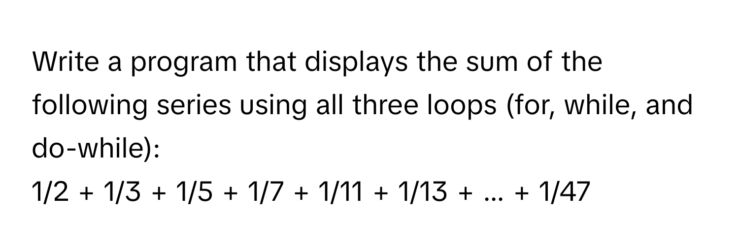 Write a program that displays the sum of the following series using all three loops (for, while, and do-while):

1/2 + 1/3 + 1/5 + 1/7 + 1/11 + 1/13 + ... + 1/47