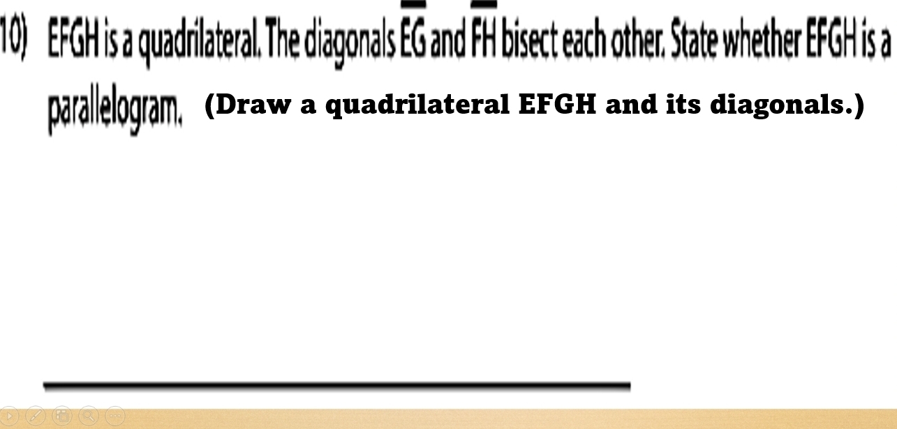 EFGH is a quadrilateral. The diagonals EG and FH bisect each other. State whether EFGH is a 
parallelogram, (Draw a quadrilateral EFGH and its diagonals.)