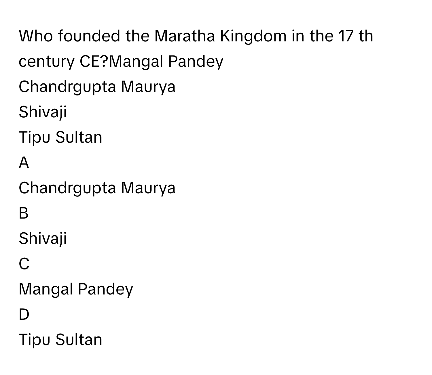 Who founded the Maratha Kingdom in the 17     th century CE?Mangal Pandey
Chandrgupta Maurya
Shivaji
Tipu Sultan

A  
Chandrgupta Maurya 


B  
Shivaji 


C  
Mangal Pandey 


D  
Tipu Sultan