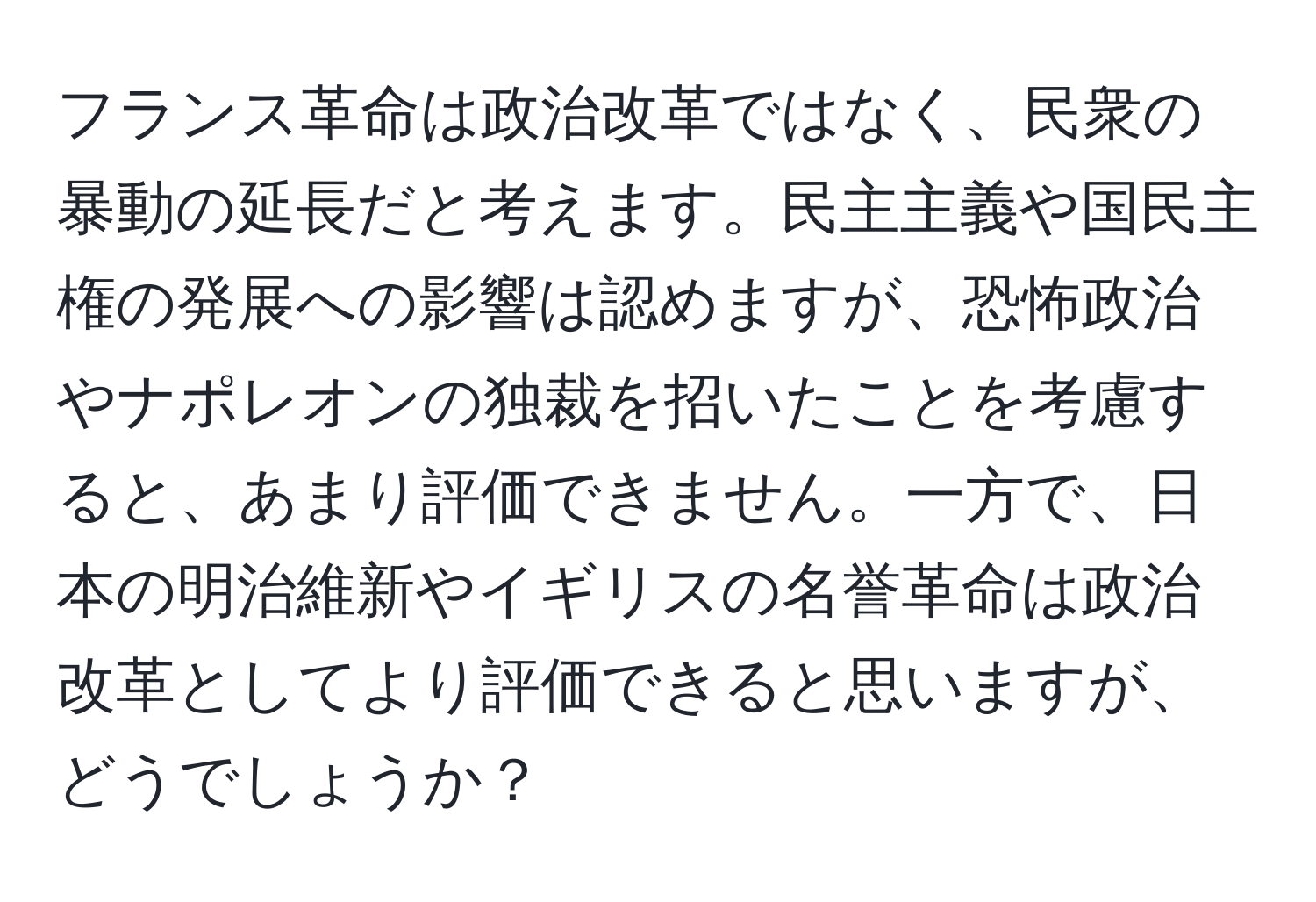 フランス革命は政治改革ではなく、民衆の暴動の延長だと考えます。民主主義や国民主権の発展への影響は認めますが、恐怖政治やナポレオンの独裁を招いたことを考慮すると、あまり評価できません。一方で、日本の明治維新やイギリスの名誉革命は政治改革としてより評価できると思いますが、どうでしょうか？