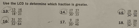 Use the LCD to determine which fraction is greater. 
13.  13/18 ,  16/21   17/30 ,  27/35  15.  19/34 ,  19/36 
14. 
16.  31/52 ,  37/64  17.  9/20 ,  19/46  18.  15/34 ,  29/51 