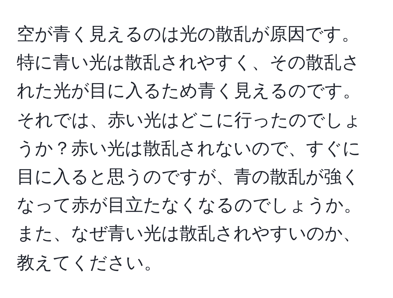 空が青く見えるのは光の散乱が原因です。特に青い光は散乱されやすく、その散乱された光が目に入るため青く見えるのです。それでは、赤い光はどこに行ったのでしょうか？赤い光は散乱されないので、すぐに目に入ると思うのですが、青の散乱が強くなって赤が目立たなくなるのでしょうか。また、なぜ青い光は散乱されやすいのか、教えてください。