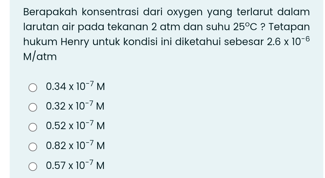 Berapakah konsentrasi dari oxygen yang terlarut dalam
larutan air pada tekanan 2 atm dan suhu 25°C ? Tetapan
hukum Henry untuk kondisi ini diketahui sebesar 2.6* 10^(-6)
M/atm
0.34* 10^(-7)M
0.32* 10^(-7)M
0.52* 10^(-7)M
0.82* 10^(-7)M
0.57* 10^(-7)M