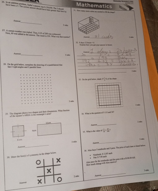 Mathematics
26. In an addition problom, Sasha's mower was 6,138,058. The 3 should
have been a 5. The correct sevwer tho ld have heen greser tas her by
31. How many mons cubes ary needed to fill the shape"
Ans==
_
3 mk
27. A centain number was tripled. Then, 0.25 of 200 was eibtracted
Neas, 80 was added to the anower. The resalt is 319. What was that number? Answer_
2 mks
32. 8 dars 12 hour +6 Explain how you got your aspeor in hours.
Anewer_
Anseo_ 3 mks _
_
_
. 
28. On the grid below, complete the drawing of a quadrilateral that_
bus 2 right angles and 2 paraflel lines
_
_
3 skz
33. On the grid bolow, shade 37 1/2  % of the shape.
3 mks
29. The dizgram shows two shapes and their dimensions. What fraction2 mks
of the square's AREA is the rectanglie's area? 34. What is the quntions of 5 112 and 36?
2 mks
Abswer
_
 3/10 +frac 2+frac 100 
35. What is the value of
6 cm
3 mks _ 2 mks
Answer_ Answer
30. Draw the line(s) of symmetry in the shape below. 36. Alex buys 5 notebooks and 3 peas. The price of each item is liated below.
* Per: 5 7,90 each * Notebook $ 12.85 each
X Alex pays for the notebooks and the pens with a $100.00 bill.
How much change will Alex roceive?
X
3 miks
`
2 mks Azswer
_
Answer