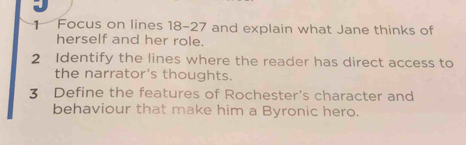 Focus on lines 18-27 and explain what Jane thinks of 
herself and her role. 
2 Identify the lines where the reader has direct access to 
the narrator's thoughts. 
3 Define the features of Rochester's character and 
behaviour that make him a Byronic hero.